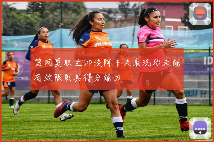 篮网夏联主帅谈阿卡夫表现称未能有效限制其得分能力