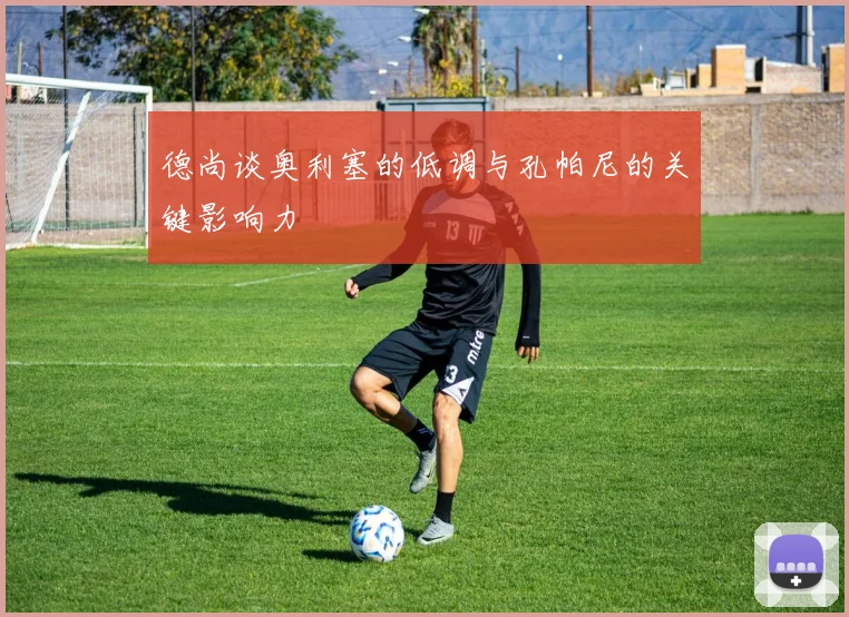 德尚谈奥利塞的低调与孔帕尼的关键影响力