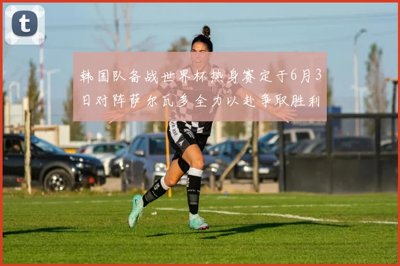 韩国队备战世界杯热身赛定于6月3日对阵萨尔瓦多全力以赴争取胜利