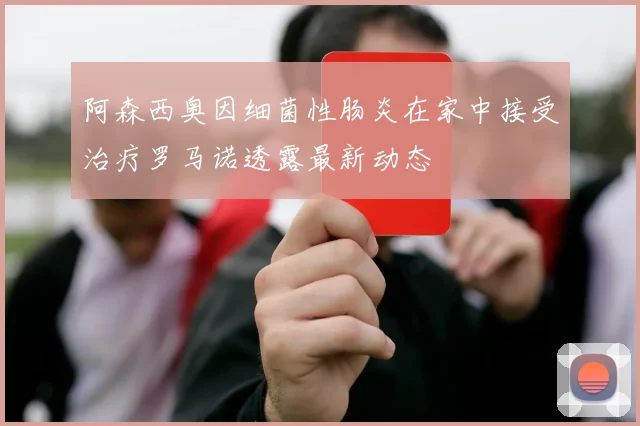 阿森西奥因细菌性肠炎在家中接受治疗罗马诺透露最新动态