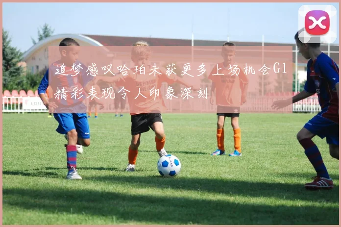 追梦感叹哈珀未获更多上场机会G1精彩表现令人印象深刻