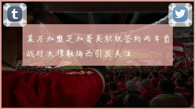 莱万加盟芝加哥美职联签约两年首战对决穆勒梅西引发关注