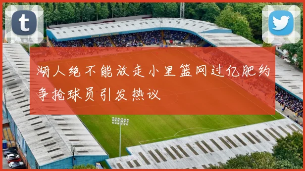 湖人绝不能放走小里篮网过亿肥约争抢球员引发热议