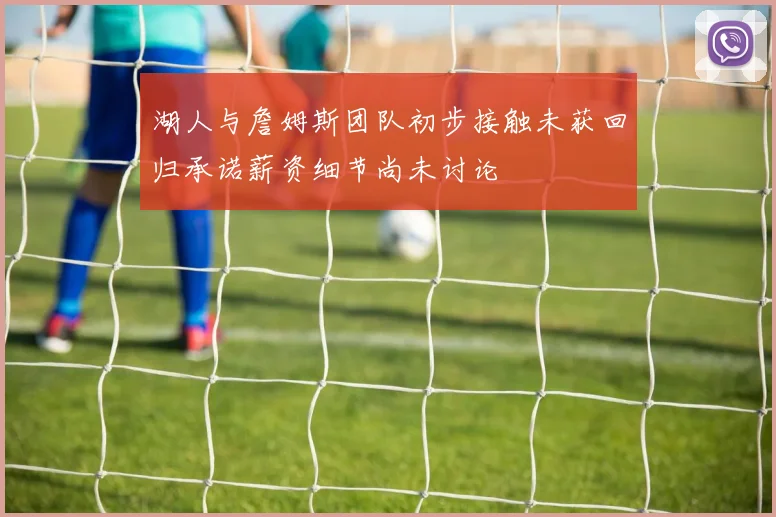 湖人与詹姆斯团队初步接触未获回归承诺薪资细节尚未讨论