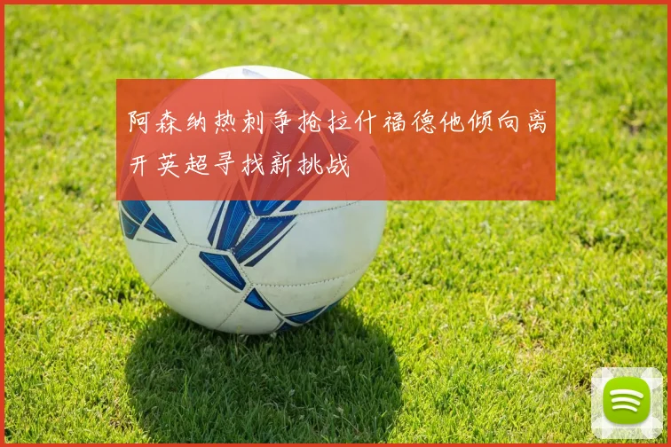 阿森纳热刺争抢拉什福德他倾向离开英超寻找新挑战