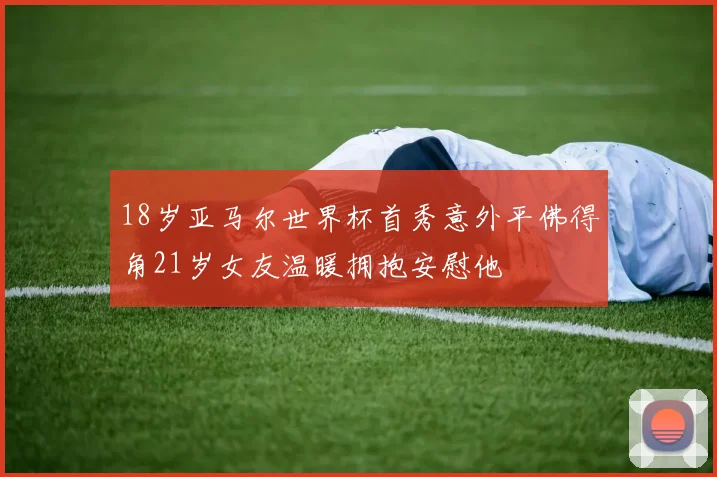 18岁亚马尔世界杯首秀意外平佛得角21岁女友温暖拥抱安慰他