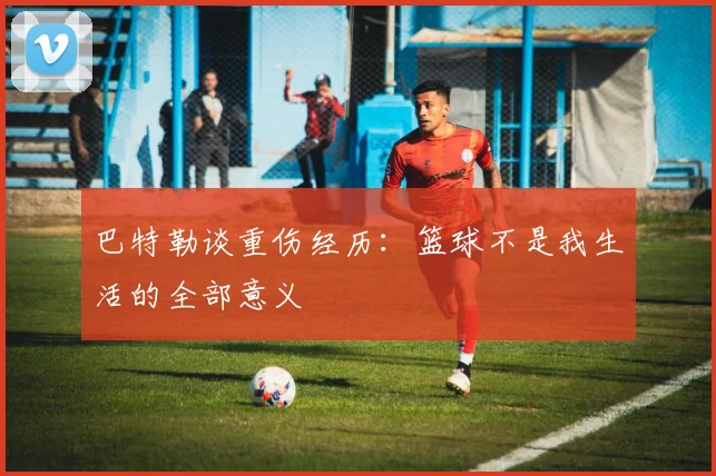 巴特勒谈重伤经历：篮球不是我生活的全部意义