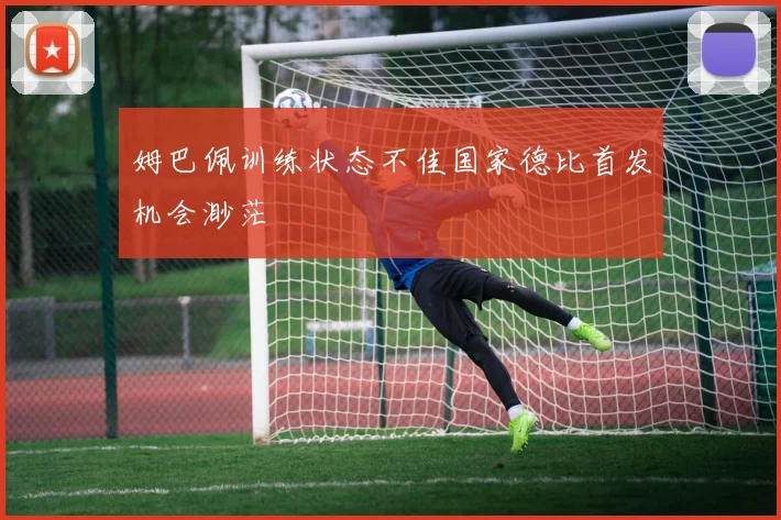 姆巴佩训练状态不佳国家德比首发机会渺茫