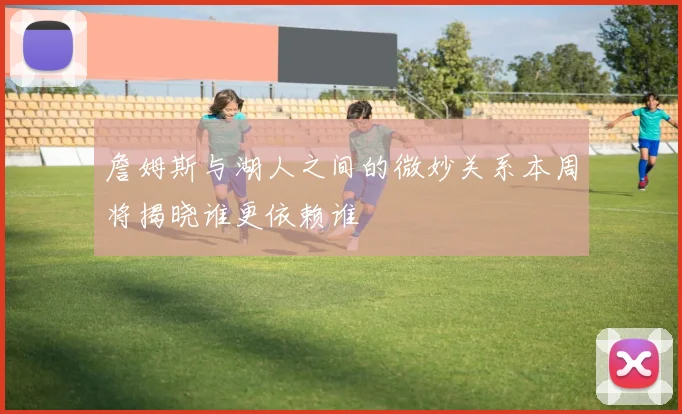 詹姆斯与湖人之间的微妙关系本周将揭晓谁更依赖谁