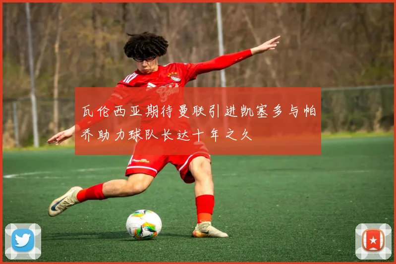 瓦伦西亚期待曼联引进凯塞多与帕乔助力球队长达十年之久