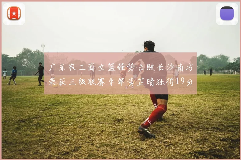 广东农工商女篮强势击败长沙南方荣获三级联赛季军黄芷晴独得19分助力胜利