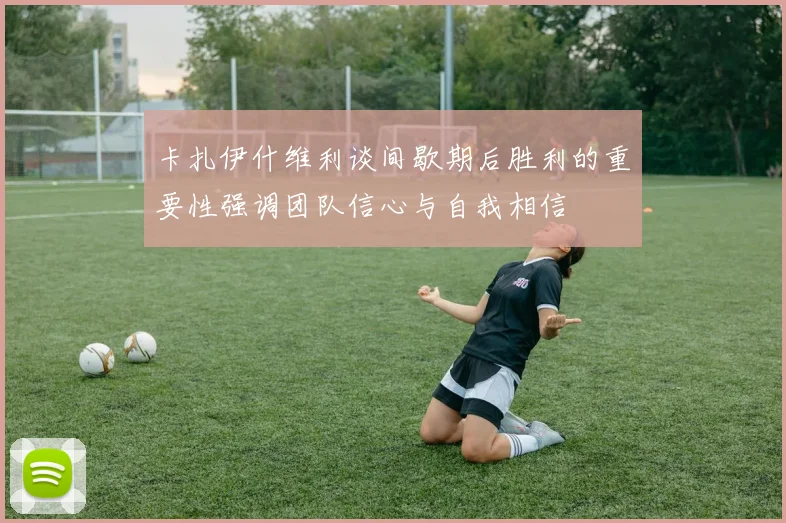 卡扎伊什维利谈间歇期后胜利的重要性强调团队信心与自我相信